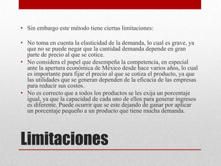 Limitaciones
• Sin embargo este método tiene ciertas limitaciones:
• No toma en cuenta la elasticidad de la demanda, lo cual es grave, ya
que no se puede negar que la cantidad demanda depende en gran
parte de precio al que se cotice.
• No considera el papel que desempeña la competencia, en especial
ante la apertura económica de México desde hace varios años, lo cual
es importante para fijar el precio al que se cotiza el producto, ya que
las utilidades que se generan dependen de la eficacia de las empresas
para reducir sus costos.
• No es correcto que a todos los productos se les exija un porcentaje
igual, ya que la capacidad de cada uno de ellos para generar ingresos
es diferente. Puede ocurrir que se este dejando de ganar por aplicar
un porcentaje pequeño a un producto que tiene mucha demanda.
 