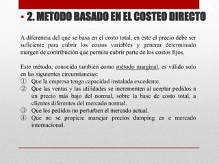 • 2. METODO BASADO EN EL COSTEO DIRECTO
A diferencia del que se basa en el costo total, en éste el precio debe ser
suficiente para cubrir los costos variables y generar determinado
margen de contribución que permita cubrir parte de los costos fijos.
Este método, conocido también como método marginal, es válido solo
en las siguientes circunstancias:
① Que la empresa tenga capacidad instalada excedente.
② Que las ventas y las utilidades se incrementen al aceptar pedidos a
un precio más bajo del normal, sobre la base de costo total, a
clientes diferentes del mercado normal.
③ Que los pedidos no perturben el mercado actual.
④ Que no se propicie manejar precios dumping en e mercado
internacional.
 
