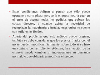 • Estas condiciones obligan a pensar que sólo puede
operarse a corto plazo, porque la empresa podría caer en
el error de aceptar todos los pedidos que cubran los
costos directos, y cuando exista la necesidad de
reemplazar la maquinaria e instalaciones quizá no cuente
con suficientes fondos.
• Aparte del problema que este método puede originar,
también se debe considerar que los precios fijados con él
no se pueden modificar fácilmente, sobre todo si se hizo
un contrato con un cliente. Además, la situación de la
empresa puede cambiar al incrementarse su demanda
normal, lo que obligaría a modificar el precio.
 