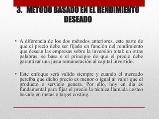 3. METODO BASADO EN EL RENDIMIENTO
DESEADO
• A diferencia de los dos métodos anteriores, este parte de
que el precio debe ser fijado en función del rendimiento
que desean las empresas sobre la inversión total: en otras
palabras, se basa e el principio de que el precio debe
garantizar una justa remuneración al capital invertido.
• Este enfoque será valido siempre y cuando el mercado
perciba que dicho precio es menor o igual al valor que el
producto o servicio genera. Por ello, hoy en día es
fundamental para fijar el precio la técnica llamada costeo
basado en metas o target costing.
 