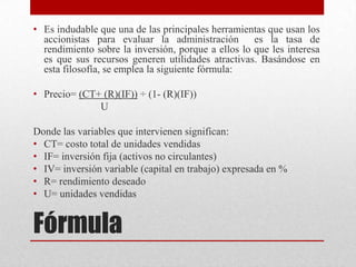 Fórmula
• Es indudable que una de las principales herramientas que usan los
accionistas para evaluar la administración es la tasa de
rendimiento sobre la inversión, porque a ellos lo que les interesa
es que sus recursos generen utilidades atractivas. Basándose en
esta filosofía, se emplea la siguiente fórmula:
• Precio= (CT+ (R)(IF)) ÷ (1- (R)(IF))
U
Donde las variables que intervienen significan:
• CT= costo total de unidades vendidas
• IF= inversión fija (activos no circulantes)
• IV= inversión variable (capital en trabajo) expresada en %
• R= rendimiento deseado
• U= unidades vendidas
 