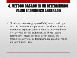 4. METODO BASADO EN UN DETERMINADO
VALOR ECONOMICO AGREGADO
• El valor económico agregado (EVA) es un criterio que
cada día se emplea mas para tomar decisiones. En este
apartado se explicara como, a partir de un determinado
EVA deseado por los accionistas, se puede llegar a
determinar el precio al cual se deben colocar los
productos o servicios de tal manera que el capital reciba
una distribución justa.
 