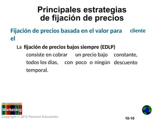 Principales estrategias
de fijación de precios
Fijación de precios basada en el valor para
el
cliente
La fijación de precios bajos siempre (EDLP)
consiste en cobrar un precio bajo constante,
descuento
todos los días,
temporal.
con poco o ningún
Copyright © 2012 Pearson Educación
10-10
 