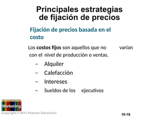 Principales estrategias
de fijación de precios
Fijación de precios basada en el
costo
Los costos fijos son aquellos que no varían
con el
–
–
–
–
nivel de producción o ventas.
Alquiler
Calefacción
Intereses
Sueldos de los ejecutivos
Copyright © 2012 Pearson Educación
10-16
 