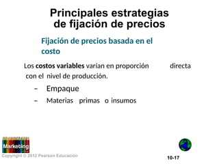 Principales estrategias
de fijación de precios
Fijación de precios basada en el
costo
Los costos variables varían en proporción directa
con el
–
–
nivel de producción.
Empaque
Materias primas o insumos
Copyright © 2012 Pearson Educación
10-17
 