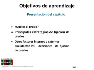 Objetivos de aprendizaje
Presentación del capítulo
•
•
¿Qué es el precio?
Principales estrategias de fijación
precios
de
• Otros factores internos y externos
que afectan las
de precios
decisiones de fijación
Copyright © 2012 Pearson Educación
10-2
 
