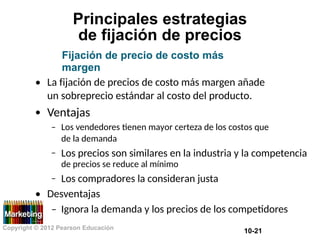 Principales estrategias
de fijación de precios
Fijación de precio de costo más
margen
• La fijación de precios de costo más margen añade
un sobreprecio estándar al costo del producto.
Ventajas
•
– Los vendedores tienen mayor certeza de los costos que
de la demanda
Los precios son similares en la industria y la competencia
de precios se reduce al mínimo
Los compradores la consideran justa
–
–
• Desventajas
– Ignora la demanda y los precios de los competidores
Copyright © 2012 Pearson Educación
10-21
 