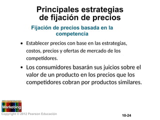 Principales estrategias
de fijación de precios
Fijación de precios basada en la
competencia
• Establecer precios con base en las estrategias,
costos, precios y ofertas de mercado de los
competidores.
Los consumidores basarán sus juicios sobre el
valor de un producto en los precios que los
competidores cobran por productos similares.
•
Copyright © 2012 Pearson Educación
10-24
 