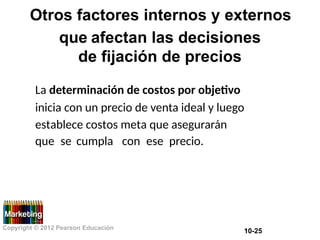 Otros factores internos y externos
que afectan las decisiones
de fijación de precios
La determinación de costos por objetivo
inicia con un precio de venta ideal y luego
establece costos meta que asegurarán
que se cumpla con ese precio.
Copyright © 2012 Pearson Educación
10-25
 