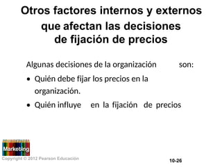 Otros factores internos y externos
que afectan las decisiones
de fijación de precios
Algunas decisiones de la organización son:
• Quién debe fijar los precios en la
organización.
• Quién influye en la fijación de precios
Copyright © 2012 Pearson Educación
10-26
 