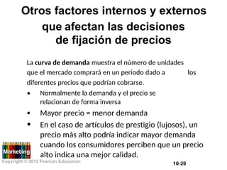 Otros factores internos y externos
que afectan las decisiones
de fijación de precios
La curva de demanda muestra el número de unidades
que el mercado comprará en un periodo dado a
diferentes precios que podrían cobrarse.
los
• Normalmente la demanda y el precio se
relacionan de forma inversa
Mayor precio = menor demanda
En el caso de artículos de prestigio (lujosos), un
precio más alto podría indicar mayor demanda
cuando los consumidores perciben que un precio
alto indica una mejor calidad.
•
•
Copyright © 2012 Pearson Educación
10-29
 