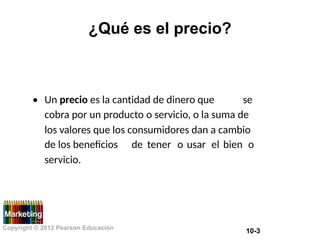 ¿Qué es el precio?
• Un precio es la cantidad de dinero que se
cobra por un producto o servicio, o la suma de
los valores que los consumidores dan a cambio
de los beneficios
servicio.
de tener o usar el bien o
Copyright © 2012 Pearson Educación
10-3
 