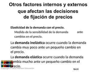 Otros factores internos y externos
que afectan las decisiones
de fijación de precios
Elasticidad de la demanda con el precio.
Medida de la sensibilidad de la demanda
cambios en el precio.
ante
La demanda inelástica ocurre cuando la demanda
cambia muy poco ante un pequeño cambio en
el precio.
La demanda elástica ocurre cuando la demanda
cambia mucho ante un pequeño cambio en el
precio.
Copyright © 2012 Pearson Educación
10-31
 