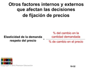 Otros factores internos y externos
que afectan las decisiones
de fijación de precios
% del cambio en la
cantidad demandada
Elasticidad de la demanda
=
respeto del precio % de cambio en el precio
Copyright © 2012 Pearson Educación
10-32
 