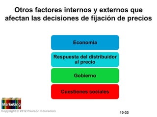 Otros factores internos y externos que
afectan las decisiones de fijación de precios
Economía
Respuesta del distribuidor
al precio
Gobierno
Cuestiones sociales
Copyright © 2012 Pearson Educación
10-33
 
