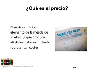 ¿Qué es el precio?
El precio es el único
elemento de la mezcla de
marketing que produce
utilidades; todos los
representan costos.
demás
Copyright © 2012 Pearson Educación
10-4
 