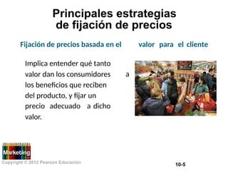 Principales estrategias
de fijación de precios
Fijación de precios basada en el valor para el cliente
Implica entender qué tanto
valor dan los consumidores
los beneficios que reciben
del producto, y fijar un
a
precio
valor.
adecuado a dicho
Copyright © 2012 Pearson Educación
10-5
 