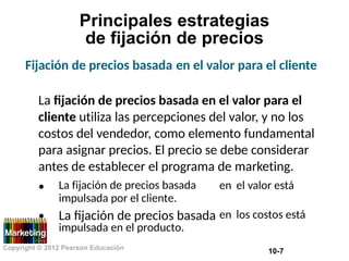 Principales
de fijación
Fijación de precios basada
estrategias
de precios
en el valor para el cliente
La fijación de precios basada en el valor para el
cliente utiliza las percepciones del valor, y no los
costos del vendedor, como elemento fundamental
para asignar precios. El precio se debe considerar
antes de establecer el programa de marketing.
• La fijación de precios basada
impulsada por el cliente.
La fijación de precios basada
impulsada en el producto.
en el valor está
• en los costos está
Copyright © 2012 Pearson Educación
10-7
 