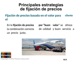 Principales estrategias
de fijación de precios
Fijación de precios basada en el valor para
el
cliente
En la fijación de precios
la combinación correcta
por “buen valor” se ofrece
de calidad y buen servicio a
un precio justo.
Copyright © 2012 Pearson Educación
10-9
 