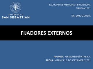 FACULTAD DE MEDICINA Y BIOCIENCIAS
                               CIRUGÍA 2011

                            DR. EMILIO COSTA




FIJADORES EXTERNOS



              ALUMNA: GRETCHEN GÜNTHER A.
        FECHA: VIERNES 16 DE SEPTIEMBRE 2011
 