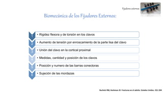 Fijadores externos
Biomecánica de los Fijadores Externos:
1
• Rigidez flexora y de torsión en los clavos
2
• Aumento de tensión por enroscamiento de la parte lisa del clavo
3
• Unión del clavo en la cortical proximal
4
• Medidas, cantidad y posición de los clavos
5
• Posición y numero de las barras conectoras
6
• Sujeción de las mordazas
Bucholz RW, Heckman JD. Fracturas en el adulto. Estados Unidos. 231-244
 