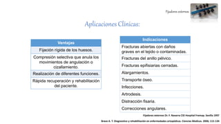 Fijadores externos
Aplicaciones Clínicas:
Ventajas
Fijación rígida de los huesos.
Compresión selectiva que anula los
movimientos de angulación o
cizallamiento.
Realización de diferentes funciones.
Rápida recuperación y rehabilitación
del paciente.
Indicaciones
Fracturas abiertas con daños
graves en el tejido o contaminadas.
Fracturas del anillo pélvico.
Fracturas epifisiarias cerradas.
Alargamientos.
Transporte óseo.
Infecciones.
Artrodesis.
Distracción fisaria.
Correcciones angulares.
Fijadores externos Dr. F. Navarro CID Hospital Fremap. Sevilla 1997
Bravo A. T. Diagnostico y rehabilitación en enfermedades ortopédicas. Ciencias Medicas. 2006; 115-134
 