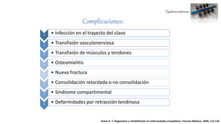 Fijadores externos
Complicaciones:
1 • Infección en el trayecto del clavo
2 • Transfixión vasculonerviosa
3 • Transfixión de músculos y tendones
4 • Osteomielitis
5 • Nueva fractura
6 • Consolidación retardada o no consolidación
7 • Síndrome compartimental
8 • Deformidades por retracción tendinosa
Bravo A. T. Diagnostico y rehabilitación en enfermedades ortopédicas. Ciencias Medicas. 2006; 115-134
 