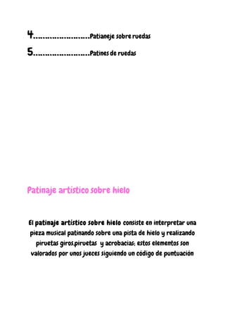 4……………………Patianeje sobre ruedas
5……………………Patines de ruedas
Patinaje artístico sobre hielo
El patinaje artístico sobre hielo consiste en interpretar una
pieza musical patinando sobre una pista de hielo y realizando
piruetas giros,piruetas y acrobacias; estos elementos son
valorados por unos jueces siguiendo un código de puntuación
 