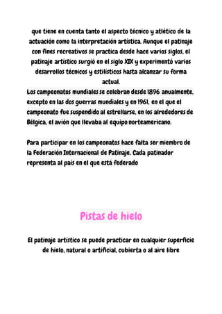 que tiene en cuenta tanto el aspecto técnico y atlético de la
actuación como la interpretación artística. Aunque el patinaje
con fines recreativos se practica desde hace varios siglos, el
patinaje artístico surgió en el siglo XIX y experimentó varios
desarrollos técnicos y estilísticos hasta alcanzar su forma
actual.
Los campeonatos mundiales se celebran desde 1896 anualmente,
excepto en las dos guerras mundiales y en 1961, en el que el
campeonato fue suspendido al estrellarse, en los alrededores de
Bélgica, el avión que llevaba al equipo norteamericano.
Para participar en los campeonatos hace falta ser miembro de
la Federación Internacional de Patinaje. Cada patinador
representa al país en el que está federado
Pistas de hielo
El patinaje artístico se puede practicar en cualquier superficie
de hielo, natural o artificial, cubierta o al aire libre
 