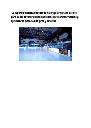 La superficie helada debe ser lo más regular y plana posible,
para poder obtener un deslizamiento suave e ininterrumpido y
optimizar la ejecución de giros y piruetas.
 
