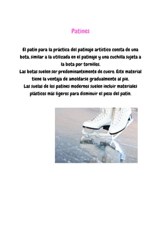 Patines
El patín para la práctica del patinaje artístico consta de una
bota, similar a la utilizada en el patinaje y una cuchilla sujeta a
la bota por tornillos.
Las botas suelen ser predominantemente de cuero. Este material
tiene la ventaja de amoldarse gradualmente al pie.
Las suelas de los patines modernos suelen incluir materiales
plásticos más ligeros para disminuir el peso del patín.
 