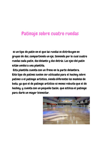 Patinaje sobre cuatro ruedas
es un tipo de patín en el que las ruedas se distribuyen en
grupos de dos, compartiendo un eje, teniendo por lo cual cuatro
ruedas cada patín, dos delante y dos detrás. Los ejes del patín
están unidos a una plantilla.
Esta plantilla cuenta con un freno en la parte delantera.
Este tipo de patines suelen ser utilizados para el hockey sobre
patines o el patinaje artístico, siendo diferentes los modelos de
bota, ya que el de patinaje artístico es menos robusto que el de
hockey, y cuenta con un pequeño tacón, que estiliza el patinaje
para darle un mayor bienestar.
 