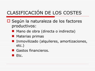 CLASIFICACIÓN DE LOS COSTES Según la naturaleza de los factores productivos: Mano de obra (directa o indirecta) Materias primas Inmovilizado (alquileres, amortizaciones, etc.) Gastos financieros. Etc. 