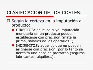 CLASIFICACIÓN DE LOS COSTES: Según la certeza en la imputación al producto: DIRECTOS: aquellos cuya imputación monetaria en un producto puede establecerse con precisión (materia prima, salarios de los operarios…)  INDIRECTOS: aquellos que no pueden asignarse con precisión; por lo tanto se necesita una base de prorrateo (seguros, lubricantes, alquiler…).  