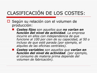 CLASIFICACIÓN DE LOS COSTES: Según su relación con el volumen de producción: Costes fijos  son aquellos que  no   varían en función del nivel de actividad . La empresa incurre en ellos con independencia de que funcione al 100 por cien de su capacidad, al 50 o incluso de que esté parada (por ejemplo, el alquiles de las oficinas centrales).  Costes variables  son aquellos que  varían en función del nivel de actividad . (por ejemplo, el consumo de materia prima depende del volumen de fabricación).   
