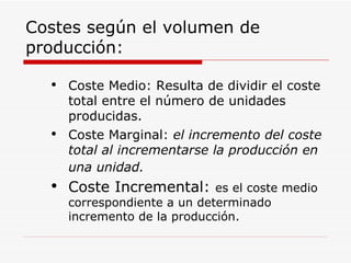 Costes según el volumen de producción: Coste Medio: Resulta de dividir el coste total entre el número de unidades producidas. Coste Marginal:  el   incremento del coste total al incrementarse la producción en una unidad.   Coste Incremental:  es el coste medio correspondiente a un determinado incremento de la producción. 