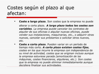 Costes según el plazo al que afectan: Coste a largo plazo . Son costes que la empresa no puede alterar a corto plazo.   A largo plazo todos los costes son variables . La empresa puede cancelar los contratos de alquiler de sus oficinas o alquilar nuevas oficinas, puede vender sus instalaciones, maquinarias, etc., o adquirir otras nuevas, cancelar sus préstamos o solicitar otros nuevos, etc.   Coste a corto plazo . Pueden variar en un período de tiempo más corto.  A corto plazo existen costes fijos , costes en los que incurre la empresa con independencia de su nivel de actividad, costes que se originan incluso aunque la empresa estuviese parada (amortización de las máquinas, costes financieros, alquileres, etc.). Son costes que la empresa no puede eliminar inmediatamente aunque decidiera finalizar sus actividades.  