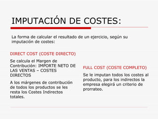 IMPUTACIÓN DE COSTES: DIRECT COST (COSTE DIRECTO) Se calcula el Margen de Contribución: IMPORTE NETO DE LAS VENTAS – COSTES DIRECTOS A los márgenes de contribución de todos los productos se les resta los Costes Indirectos totales. FULL COST (COSTE COMPLETO) Se le imputan todos los costes al producto, para los indirectos la empresa elegirá un criterio de prorrateo. La forma de calcular el resultado de un ejercicio, según su imputación de costes: 