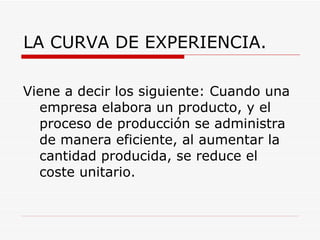 LA CURVA DE EXPERIENCIA. Viene a decir los siguiente: Cuando una empresa elabora un producto, y el proceso de producción se administra de manera eficiente, al aumentar la cantidad producida, se reduce el coste unitario.  