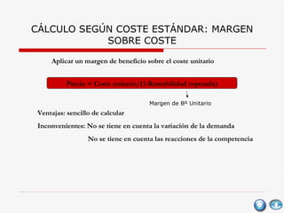 CÁLCULO SEGÚN COSTE ESTÁNDAR: MARGEN SOBRE COSTE Aplicar un margen de beneficio sobre el coste unitario Precio = Coste unitario/(1-Rentabilidad esperada) Ventajas: sencillo de calcular Inconvenientes: No se tiene en cuenta la variación de la demanda No se tiene en cuenta las reacciones de la competencia Margen de Bº Unitario 