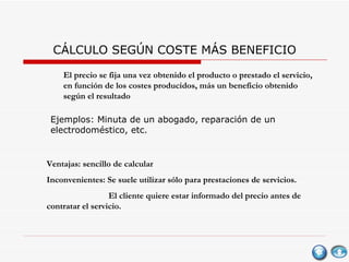CÁLCULO SEGÚN COSTE MÁS BENEFICIO El precio se fija una vez obtenido el producto o prestado el servicio,  en función de los costes producidos, más un beneficio obtenido según el resultado  Ventajas: sencillo de calcular Inconvenientes: Se suele utilizar sólo para prestaciones de servicios. El cliente quiere estar informado del precio antes de contratar el servicio. Ejemplos: Minuta de un abogado, reparación de un electrodoméstico, etc. 