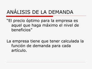 ANÁLISIS DE LA DEMANDA “ El precio óptimo para la empresa es aquel que haga máximo el nivel de beneficios” La empresa tiene que tener calculada la función de demanda para cada artículo. 