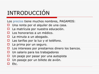 INTRODUCCIÓN Los  precios  tiene muchos nombres, PAGAMOS: Una renta por el alquiler de una casa. La matrícula por nuestra educación. Los honorarios a un médico. La minuta a un abogado. Las tarifas por la luz y el teléfono. La prima por un seguro. Los intereses por prestarnos dinero los bancos. Un salario para los trabajadores Un peaje por pasar por una autopista Un pasaje por un billete de avión. Etc. 