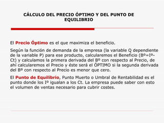 CÁLCULO DEL PRECIO ÓPTIMO Y DEL PUNTO DE EQUILIBRIO El  Precio Óptimo  es el que maximiza el beneficio. Según la función de demanda de la empresa (la variable Q dependiente de la variable P) para ese producto, calcularemos el Beneficio (Bº=Iº-Ct) y calculamos la primera derivada del Bº con respecto al Precio, de ahí calcularemos el Precio y éste será el ÓPTIMO si la segunda derivada del Bº con respecto al Precio es menor que cero. El  Punto de Equilibrio , Punto Muerto o Umbral de Rentabilidad es el punto donde los Iº igualan a los Ct. La empresa puede saber con esto el volumen de ventas necesario para cubrir costes.  