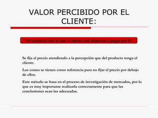 VALOR PERCIBIDO POR EL CLIENTE: Se fija el precio atendiendo a la percepción que del producto tenga el cliente.  Los costes se tienen como referencia para no fijar el precio por debajo de ellos. Este método se basa en el proceso de investigación de mercados, por lo que es muy importante realizarla correctamente para que las conclusiones sean las adecuadas. Un producto vale lo que el cliente esté dispuesto a pagar por él. 