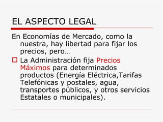 EL ASPECTO LEGAL En Economías de Mercado, como la nuestra, hay libertad para fijar los precios, pero… La Administración fija  Precios Máximos  para determinados productos (Energía Eléctrica,Tarifas Telefónicas y postales, agua, transportes públicos, y otros servicios Estatales o municipales). 