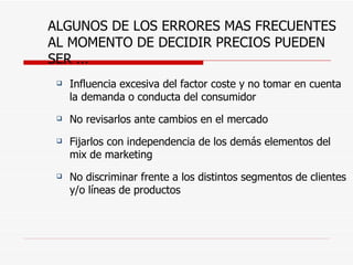 ALGUNOS DE LOS ERRORES MAS FRECUENTES AL MOMENTO DE DECIDIR PRECIOS PUEDEN SER ...  Influencia excesiva del factor coste y no tomar en cuenta la demanda o conducta del consumidor No revisarlos ante cambios en el mercado Fijarlos con independencia de los demás elementos del mix de marketing No discriminar frente a los distintos segmentos de clientes y/o líneas de productos 