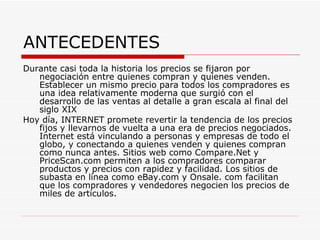 ANTECEDENTES Durante casi toda la historia los precios se fijaron por negociación entre quienes compran y quienes venden. Establecer un mismo precio para todos los compradores es una idea relativamente moderna que surgió con el desarrollo de las ventas al detalle a gran escala al final del siglo XIX  Hoy día, INTERNET promete revertir la tendencia de los precios fijos y llevarnos de vuelta a una era de precios negociados. Internet está vinculando a personas y empresas de todo el globo, y conectando a quienes venden y quienes compran como nunca antes. Sitios web como Compare.Net y PriceScan.com permiten a los compradores comparar productos y precios con rapidez y facilidad. Los sitios de subasta en línea como eBay.com y Onsale. com facilitan que los compradores y vendedores negocien los precios de miles de articulos. 