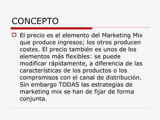 CONCEPTO El precio es el elemento del Marketing Mix que produce ingresos; los otros producen costes. El precio también es unos de los elementos más flexibles: se puede modificar rápidamente, a diferencia de las características de los productos o los compromisos con el canal de distribución. Sin embargo TODAS las estrategias de marketing mix se han de fijar de forma conjunta. 