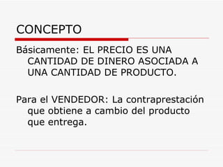 CONCEPTO Básicamente: EL PRECIO ES UNA CANTIDAD DE DINERO ASOCIADA A UNA CANTIDAD DE PRODUCTO. Para el VENDEDOR: La contraprestación que obtiene a cambio del producto que entrega. 